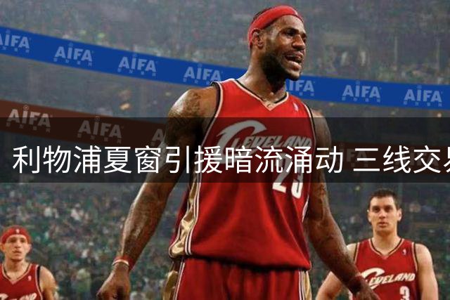 利物浦夏窗引援暗流涌动 三线交易牵动阵容重组
