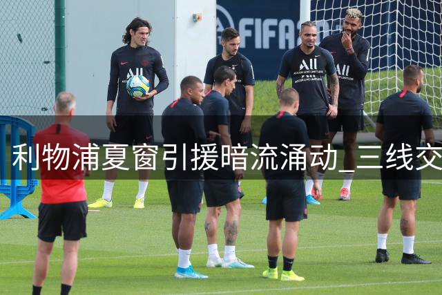 利物浦夏窗引援暗流涌动 三线交易牵动阵容重组