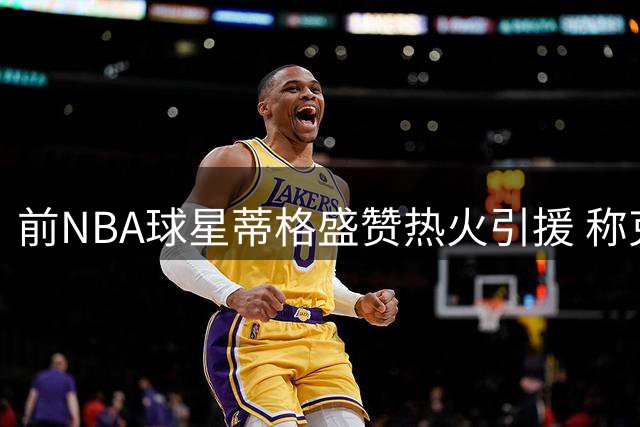 前NBA球星蒂格盛赞热火引援 称克莱加盟令球队跃居东部前列