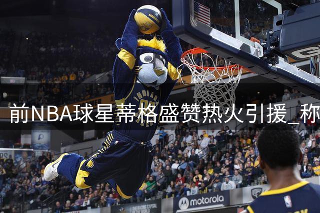 前NBA球星蒂格盛赞热火引援 称克莱加盟令球队跃居东部前列
