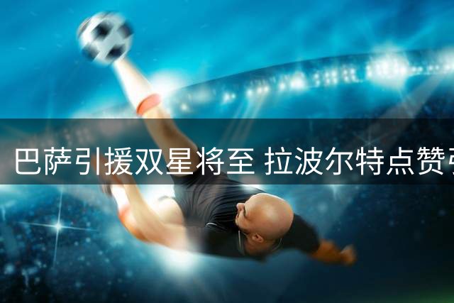 巴萨引援双星将至 拉波尔特点赞引关注