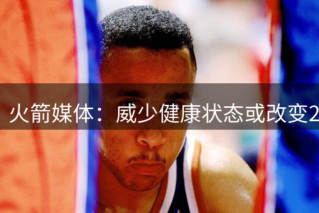 火箭媒体：威少健康状态或改变2020年湖火大战结局