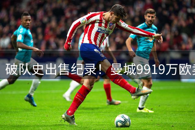 破队史出售纪录！曼城9919万欧卖萨维尼奥，超越小蜘蛛的7500万欧