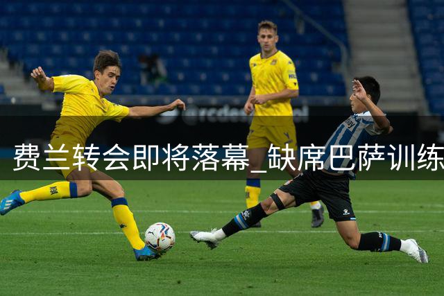 费兰转会即将落幕 缺席巴萨训练专注巴黎交易