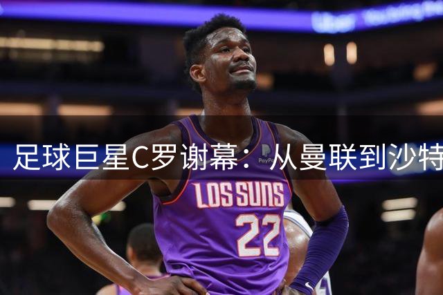 足球巨星C罗谢幕：从曼联到沙特联赛的传奇旅程