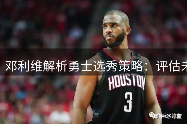 邓利维解析勇士选秀策略：评估未来签位价值需全面考量