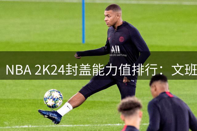 NBA 2K24封盖能力值排行：文班亚马领衔 新秀萨尔紧随其后